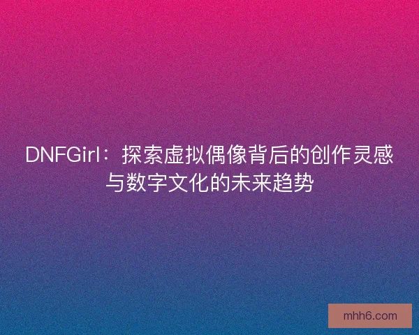 DNFGirl：探索虚拟偶像背后的创作灵感与数字文化的未来趋势